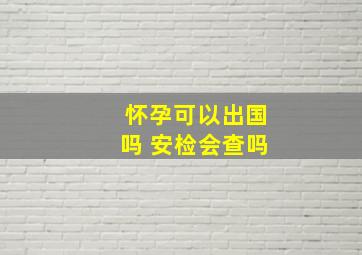 怀孕可以出国吗 安检会查吗